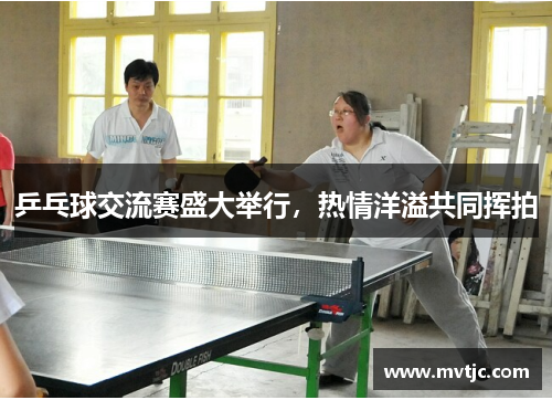 乒乓球交流赛盛大举行,热情洋溢共同挥拍