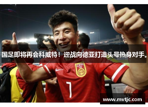 国足即将再会科威特！迎战向德亚打造头号热身对手。